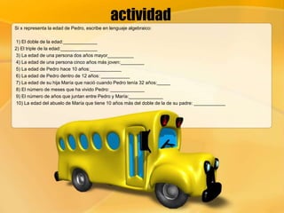 actividad
Si x representa la edad de Pedro, escribe en lenguaje algebraico:
1) El doble de la edad:_____________
2) El triple de la edad:______________
3) La edad de una persona dos años mayor__________
4) La edad de una persona cinco años más joven:_________
5) La edad de Pedro hace 10 años:____________
6) La edad de Pedro dentro de 12 años: ___________
7) La edad de su hija María que nació cuando Pedro tenía 32 años:_____
8) El número de meses que ha vivido Pedro: _____________
9) El número de años que juntan entre Pedro y María:_____________
10) La edad del abuelo de María que tiene 10 años más del doble de la de su padre: ____________
 