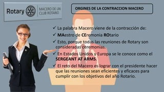 ORGINES DE LA CONTRACCION MACERO
 La palabra Macero viene de la contracción de:
 MAestro de CEremonia ROtario
 Esto, porque todas las reuniones de Rotary son
consideradas ceremonias.
 En Estados Unidos y Europa se le conoce como el
SERGEANT AT ARMS.
 El reto del Macero es lograr con el presidente hacer
que las reuniones sean eficientes y eficaces para
cumplir con los objetivos del año Rotario.
 