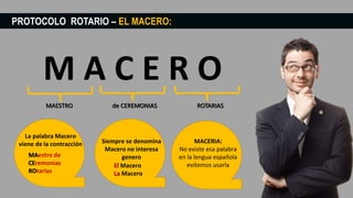 PROTOCOLO ROTARIO – EL MACERO:
MAESTRO de CEREMONIAS ROTARIAS
La palabra Macero
viene de la contracción
MAestro de
CEremonias
ROtarias
Siempre se denomina
Macero no interesa
genero
El Macero
La Macero
MACERIA:
No existe esa palabra
en la lengua española
evitemos usarla
 