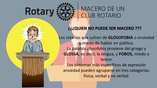 ¿¿¿QUIEN NO PUEDE SER MACERO ???
Los rotarios que sufren de GLOSOFOBIA o ansiedad
y miedo de hablar en público.
La palabra glosofobia proviene del griego γ
GLOSSA, es decir, la lengua, y FOBOS, miedo o
temor.
Los síntomas más específicos de expresión
ansiedad pueden agruparse en tres categorías:
física, verbal y no verbal.
 