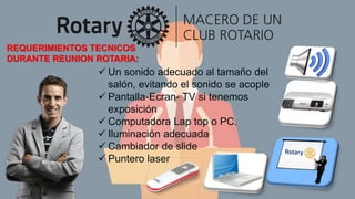 REQUERIMIENTOS TECNICOS
DURANTE REUNION ROTARIA:
 Un sonido adecuado al tamaño del
salón, evitando el sonido se acople
 Pantalla-Ecran- TV si tenemos
exposición
 Computadora Lap top o PC.
 Iluminación adecuada
 Cambiador de slide
 Puntero laser
 
