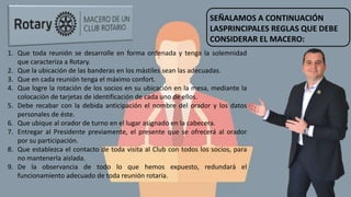 SEÑALAMOS A CONTINUACIÓN
LASPRINCIPALES REGLAS QUE DEBE
CONSIDERAR EL MACERO:
1. Que toda reunión se desarrolle en forma ordenada y tenga la solemnidad
que caracteriza a Rotary.
2. Que la ubicación de las banderas en los mástiles sean las adecuadas.
3. Que en cada reunión tenga el máximo confort.
4. Que logre la rotación de los socios en su ubicación en la mesa, mediante la
colocación de tarjetas de identificación de cada uno de ellos.
5. Debe recabar con la debida anticipación el nombre del orador y los datos
personales de éste.
6. Que ubique al orador de turno en el lugar asignado en la cabecera.
7. Entregar al Presidente previamente, el presente que se ofrecerá al orador
por su participación.
8. Que establezca el contacto de toda visita al Club con todos los socios, para
no mantenerla aislada.
9. De la observancia de todo lo que hemos expuesto, redundará el
funcionamiento adecuado de toda reunión rotaria.
 