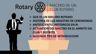  QUE ES UN MACERO ROTARIO
 HISTORIA DE LOS MAESTRO DE CEREMONIAS
 ANTECEDENTES HISTORICOS EN RI
 ACTUACION DEL MACERO EN EL AMBITO DEL
CLUB Y DISTRITO
 ALGUNOS TIPS DE INTRODUCCION
 