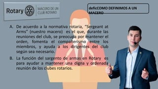 A. De acuerdo a la normativa rotaria, “Sergeant at
Arms” (nuestro macero) es el que, durante las
reuniones del club, se preocupa por mantener el
orden, fomenta el compañerismo entre los
miembros, y ayuda a los dirigentes del club
según sea necesario.
B. La función del sargento de armas en Rotary es
para ayudar a mantener una digna y ordenada
reunión de los clubes rotarios.
deficCOMO DEFINIMOS A UN
MACERO
 