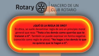 ¿QUÉ ES LA REGLA DE ORO?
En ética, se suele denominar regla de oro un principio moral
general que reza: “Trata a los demás como querrías que te
trataran a ti”. También se puede expresar en forma negativa
(conocida como regla de plata): “No hagas a los demás lo que
no quieras que te hagan a ti”.
 