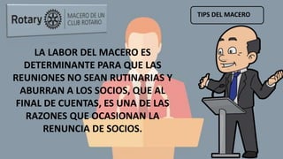 TIPS DEL MACERO
LA LABOR DEL MACERO ES
DETERMINANTE PARA QUE LAS
REUNIONES NO SEAN RUTINARIAS Y
ABURRAN A LOS SOCIOS, QUE AL
FINAL DE CUENTAS, ES UNA DE LAS
RAZONES QUE OCASIONAN LA
RENUNCIA DE SOCIOS.
 