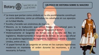 UN POCO DE HISTORIA SOBRE EL MACERO
 La maza que portan como símbolo en su día posiblemente constituyó
un arma defensiva, como ya utilizaban los caballeros en sus aparejos
en la Edad Media.
 Escolta y heraldo son sinónimos de macero.
 Macero, es la traducción que utiliza Rotary International para la
lengua española de la palabra inglesa “Sergeant at Arms”.
 Históricamente el Sargento de Armas era el escolta del Rey en
Inglaterra. Modernamente el Sargento de Armas es un cargo oficial
en los poderes legislativos de Inglaterra, Sudáfrica, Canadá y Estados
Unidos, entre otros.
 El papel formal de un sargento en armas en los cuerpos legislativos
modernos es mantener el orden durante las reuniones, y si es
necesario, la fuerza.
 
