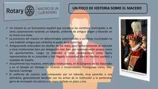 UN POCO DE HISTORIA SOBRE EL MACERO
 Un macero es un funcionario español que encabeza las comitivas municipales o de
otras corporaciones luciendo un tabardo, uniforme de antiguo origen y llevando en
su mano una maza.
 La presencia del macero en determinadas solemnidades y comitivas municipales es
una tradición antigua que simboliza el poder de la autoridad.
 Antiguamente antecedían los desfiles de los reyes, pero posteriormente se extendió
a otras instituciones bien por delegación real, bien por representación propia, como
los ayuntamientos. Luego, se extendió a otras corporaciones como figura
representativa de su autoridad y han llegado a nuestros días en muchos pueblos y
ciudades de España.
 Actualmente hay maceros, entre otras instituciones, en el Congreso de los Diputados
y en el Senado en Consejo de rectores y Universidades Prestigiosas como, Yale,
Harvard, Cambrige.
 El uniforme de macero está compuesto por un tabardo, muy parecido a una
dalmática, generalmente bordado con las armas de la institución a la pertenece,
gorra de terciopelo con pluma y un mazo bañado en plata u oro.
 