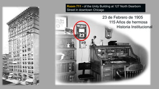 Room 711 - of the Unity Building at 127 North Dearborn
Street in downtown Chicago.
23 de Febrero de 1905
115 Años de hermosa
Historia Institucional
 