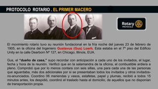 PROTOCOLO ROTARIO . EL PRIMER MACERO
El movimiento rotario tuvo su reunión fundacional en la fría noche del jueves 23 de febrero de
1905, en la oficina del Ingeniero Gustavus (Gus) Loerh. Esta estaba en el 7º piso del Edificio
Unity en la calle Dearborn Nº 127, en Chicago, Illinois, EUA.
Gus, el “dueño de casa,” supo recordar con anticipación a cada uno de los invitados, el lugar,
fecha y hora de la reunión. Verificó que en la salamandra de la oficina, el combustible ardiera a
pleno. Comprobó que por lo menos contara con seis sillas, una para cada una de las personas
que aguardaba, más dos adicionales por si se presentaban todos los invitados y otros invitados-
no-anunciados. Coordino 06 meriendas y vasos, estafetas, papel y plumas, recibió a todos 15
minutos antes, los despidió, coordinó el traslado hasta el domicilio, de aquellos que no disponían
de transportación propia.
 