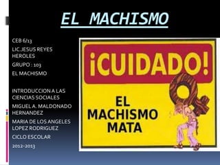 EL MACHISMO
CEB 6/13
LIC.JESUS REYES
HEROLES
GRUPO : 103
EL MACHISMO


INTRODUCCION A LAS
CIENCIAS SOCIALES
MIGUEL A. MALDONADO
HERNANDEZ
MARIA DE LOS ANGELES
LOPEZ RODRIGUEZ
CICLO ESCOLAR
2012-2013
 