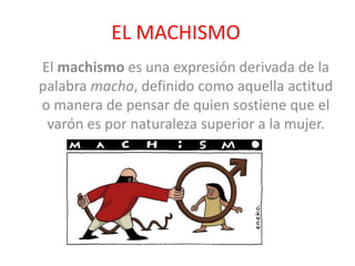EL MACHISMO
El machismo es una expresión derivada de la
palabra macho, definido como aquella actitud
o manera de pensar de quien sostiene que el
varón es por naturaleza superior a la mujer.
 