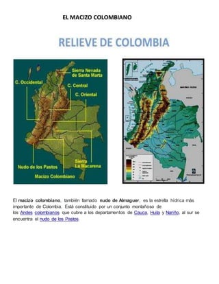 EL MACIZO COLOMBIANO
El macizo colombiano, también llamado nudo de Almaguer, es la estrella hídrica más
importante de Colombia. Está constituido por un conjunto montañoso de
los Andes colombianos que cubre a los departamentos de Cauca, Huila y Nariño, al sur se
encuentra el nudo de los Pastos.
 