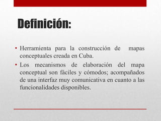 Definición:
• Herramienta para la construcción de mapas
  conceptuales creada en Cuba.
• Los mecanismos de elaboración del mapa
  conceptual son fáciles y cómodos; acompañados
  de una interfaz muy comunicativa en cuanto a las
  funcionalidades disponibles.
 