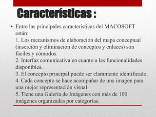 Características :
• Entre las principales características del MACOSOFT
  están:
  1. Los mecanismos de elaboración del mapa conceptual
  (inserción y eliminación de conceptos y enlaces) son
  fáciles y cómodos.
  2. Interfaz comunicativa en cuanto a las funcionalidades
  disponibles.
  3. El concepto principal puede ser claramente identificado.
  4. Cada concepto se hace acompañar de una imagen para
  una mejor representación visual.
  5. Tiene una Galería de Imágenes con más de 100
  imágenes organizadas por categorías.
 