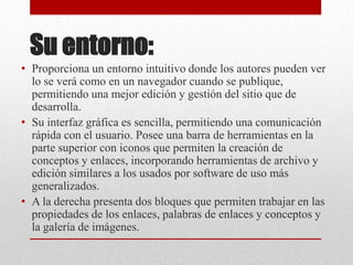 Su entorno:
• Proporciona un entorno intuitivo donde los autores pueden ver
  lo se verá como en un navegador cuando se publique,
  permitiendo una mejor edición y gestión del sitio que de
  desarrolla.
• Su interfaz gráfica es sencilla, permitiendo una comunicación
  rápida con el usuario. Posee una barra de herramientas en la
  parte superior con iconos que permiten la creación de
  conceptos y enlaces, incorporando herramientas de archivo y
  edición similares a los usados por software de uso más
  generalizados.
• A la derecha presenta dos bloques que permiten trabajar en las
  propiedades de los enlaces, palabras de enlaces y conceptos y
  la galería de imágenes.
 