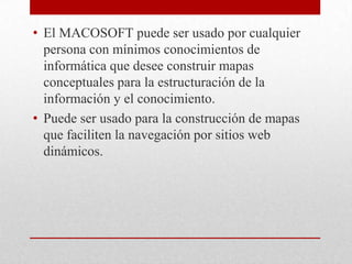 • El MACOSOFT puede ser usado por cualquier
  persona con mínimos conocimientos de
  informática que desee construir mapas
  conceptuales para la estructuración de la
  información y el conocimiento.
• Puede ser usado para la construcción de mapas
  que faciliten la navegación por sitios web
  dinámicos.
 