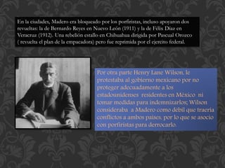 En la ciudades, Madero era bloqueado por los porfiristas, incluso apoyaron dos 
revueltas: la de Bernardo Reyes en Nuevo León (1911) y la de Félix Díaz en 
Veracruz (1912). Una rebelión estallo en Chihuahua dirigida por Pascual Orozco 
( revuelta el plan de la empacadora) pero fue reprimida por el ejercito federal. 
Por otra parte Henry Lane Wilson, le 
protestaba al gobierno mexicano por no 
proteger adecuadamente a los 
estadounidenses residentes en México ni 
tomar medidas para indemnizarlos; Wilson 
consideraba a Madero como débil que traería 
conflictos a ambos países, por lo que se asocio 
con porfiristas para derrocarlo. 
 