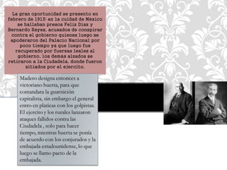 La gran oportunidad se presento en 
febrero de 1913; en la cuidad de México 
se hallaban presos Feliz Díaz y 
Bernardo Reyes, acusados de conspirar 
contra el gobierno quienes luego se 
apoderaron del Palacio Nacional por 
poco tiempo ya que luego fue 
recuperado por fuerzas leales al 
gobierno, los demás alzados se 
retiraron a la Ciudadela, donde fueron 
sitiados por el ejercito. 
 
