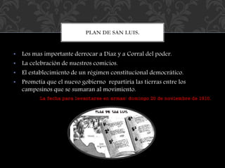 PLAN DE SAN LUIS. 
• Los mas importante derrocar a Díaz y a Corral del poder. 
• La celebración de nuestros comicios. 
• El establecimiento de un régimen constitucional democrático. 
• Prometía que el nuevo gobierno repartiría las tierras entre los 
campesinos que se sumaran al movimiento. 
La fecha para levantarse en armas: domingo 20 de noviembre de 1910. 
 