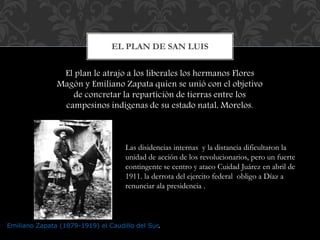 EL PLAN DE SAN LUIS 
El plan le atrajo a los liberales los hermanos Flores 
Magón y Emiliano Zapata quien se unió con el objetivo 
de concretar la repartición de tierras entre los 
campesinos indígenas de su estado natal, Morelos. 
Las disidencias internas y la distancia dificultaron la 
unidad de acción de los revolucionarios, pero un fuerte 
contingente se centro y ataco Cuidad Juárez en abril de 
1911. la derrota del ejercito federal obligo a Díaz a 
renunciar a la presidencia . 
Emiliano Zapata (1879-1919) el Caudillo del Sur. 
 