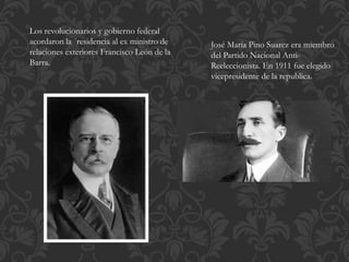 Los revolucionarios y gobierno federal 
acordaron ceder la presidencia al ex ministro 
de relaciones exteriores Francisco León de la 
Barra. 
José María Pino Suarez era miembro 
del Partido Nacional Anti- 
Reeleccionista. En 1911 fue elegido 
vicepresidente de la republica. 
 