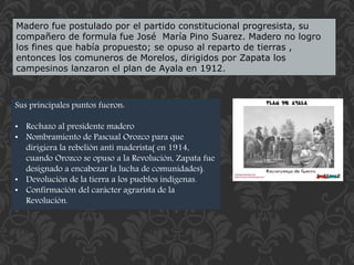 Madero fue postulado por el partido constitucional progresista, su 
compañero de formula fue José María Pino Suarez. Madero no logro 
los fines que había propuesto; se opuso al reparto de tierras , 
entonces los comuneros de Morelos, dirigidos por Zapata los 
campesinos lanzaron el plan de Ayala en 1912. 
Sus principales puntos fueron: 
• Rechazo al presidente madero 
• Nombramiento de Pascual Orozco para que 
dirigiera la rebelión anti maderista( en 1914, 
cuando Orozco se opuso a la Revolución, Zapata fue 
designado a encabezar la lucha de comunidades). 
• Devolución de la tierra a los pueblos indígenas. 
• Confirmación del carácter agrarista de la 
Revolución. 
 
