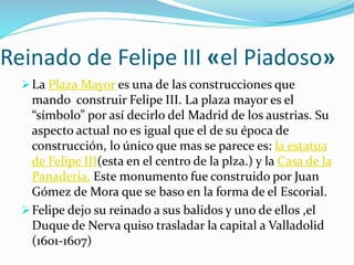 Reinado de Felipe III «el Piadoso»
La Plaza Mayor es una de las construcciones que
mando construir Felipe III. La plaza mayor es el
“símbolo” por así decirlo del Madrid de los austrias. Su
aspecto actual no es igual que el de su época de
construcción, lo único que mas se parece es: la estatua
de Felipe III(esta en el centro de la plza.) y la Casa de la
Panadería. Este monumento fue construido por Juan
Gómez de Mora que se baso en la forma de el Escorial.
Felipe dejo su reinado a sus balidos y uno de ellos ,el
Duque de Nerva quiso trasladar la capital a Valladolid
(1601-1607)
 