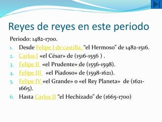 Reyes de reyes en este periodo
Periodo: 1482-1700.
1. Desde Felipe I de castilla, “el Hermoso” de 1482-1516.
2. Carlos I «el César» de (1516-1556 ) .
3. Felipe II «el Prudente» de (1556-1598).
4. Felipe III «el Piadoso» de (1598-1621).
5. Felipe IV «el Grande» o «el Rey Planeta» de (1621-
1665).
6. Hasta Carlos II “el Hechizado” de (1665-1700)
 