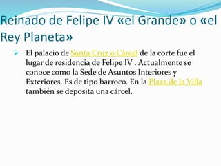 Reinado de Felipe IV «el Grande» o «el
Rey Planeta»
 El palacio de Santa Cruz o Cárcel de la corte fue el
lugar de residencia de Felipe IV . Actualmente se
conoce como la Sede de Asuntos Interiores y
Exteriores. Es de tipo barroco. En la Plaza de la Villa
también se deposita una cárcel.
 
