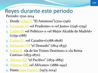 Periodo: 1700-2014
1. Desde Felipe V “El Amistoso”(1700-1746)
2. Fernando VI «el Prudente» o «el Justo» (1746-1759)
3. Carlos III «el Político» o «el Mejor Alcalde de Madrid»
(1759-1788)
4. Carlos IV «el Cazador»(1788-1808)
5. Fernando VII “el Deseado” (1814-1833)
6. Isabel II «la de los Tristes Destinos» o «la Reina
Castiza» (1833-1870)
7. Alfonso XII “el Pacifico” (1874-1885)
8. Alfonso XIII «el Africano» (1886-1941)
9. Hasta Juan Carlos I (1975-2014)
Reyes durante este periodo
FIN
 