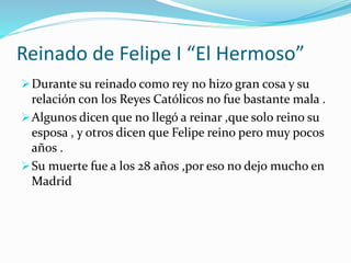 Reinado de Felipe I “El Hermoso”
Durante su reinado como rey no hizo gran cosa y su
relación con los Reyes Católicos no fue bastante mala .
Algunos dicen que no llegó a reinar ,que solo reino su
esposa , y otros dicen que Felipe reino pero muy pocos
años .
Su muerte fue a los 28 años ,por eso no dejo mucho en
Madrid
 
