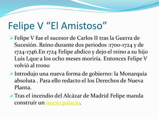 Felipe V “El Amistoso”
Felipe V fue el sucesor de Carlos II tras la Guerra de
Sucesión. Reino durante dos periodos :1700-1724 y de
1724-1746.En 1724 Felipe abdico y dejo el reino a su hijo
Luis I,que a los ocho meses moriría. Entonces Felipe V
volvió al trono
Introdujo una nueva forma de gobierno: la Monarquía
absoluta . Para ello redacto el los Derechos de Nueva
Planta.
Tras el incendio del Alcázar de Madrid Felipe manda
construir un nuevo palacio.
 