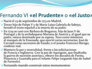 Fernando VI «el Prudente» o «el Justo»
 Nació el 23 de septiembre de 1713 en Madrid.
 Tercer hijo de Felipe V y de María Luisa Gabriela de Saboya,
heredó el trono español a la muerte de su padre.
 En 1729 se casó con Bárbara de Braganza, hija de Juan V de
Portugal y de la archiduquesa Mariana de Austria y, al igual que su
padre, estuvo dominado por su esposa. Tuvo como ministros
al marqués de la Ensenada, que ejerció varias secretarías; José de
Carvajal como secretario de Estado; o el jesuita Francisco Rávago,
confesor real.
 Mantuvo la paz y neutralidad, frente a las solicitaciones
de Francia e Inglaterra. Con la paz de Aquisgrán, que finalizaba
la guerra de sucesión austríaca, obtuvo los ducados de Parma,
Plasencia y Guastalla para el infante Felipe (segundo hijo de Isabel
de Farnesio).
Fernando mando construir estos monumentos:
 