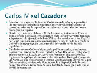 Carlos IV «el Cazador»
 Éste vino marcado por la Revolución francesa de 1789, que puso fin a
los proyectos reformistas del reinado anterior y los sustituyó por el
conservadurismo y la represión, ante el temor a que tales hechos se
propagaran a España.
 Desde 1792, además, el desarrollo de los acontecimientos en Francia
condicionó la política internacional en toda Europa y arrastró también
a España: tras la ejecución de Luis XVI por los revolucionarios, España
participó junto a las restantes monarquías europeas en la Guerra de la
Convención (1794-95), en la que resultó derrotada por la Francia
republicana.
 Cambió entonces Godoy el signo de la política exterior, alineándose
España con Francia por los dos tratados de San Ildefonso (1796 y 1800);
en consecuencia, España colaboró con Francia en su guerra contra
Inglaterra de 1796-97, de nuevo en 1801 atacando a Portugal (Guerra de
las Naranjas, que proporcionó a España la población de Olivenza) y, por
último, en 1805, poniendo la flota española a disposición de Francia
para enfrentarse a Gran Bretaña en la batalla de Trafalgar (en la que se
perdió la escuadra).
 