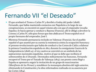 Fernando VII “el Deseado”
 El que arrebató el Trono a Carlos IV y derribó a Godoy del poder (1808).
Fernando, que había mantenido contactos con Napoleón a lo largo de sus
conspiraciones, se encontró en aquel mismo año con que el emperador invadía
España y le hacía apresar y conducir a Bayona (Francia); allí le obligó a devolver la
Corona a Carlos IV, sólo para forzar que éste abdicara el Trono español en el
propio hermano del emperador, José I.
 Mientras Fernando permanecía recluido en Valencay (Francia), fue el pueblo
español el que asumió por su cuenta la resistencia contra la ocupación francesa y
el proceso revolucionario que había de conducir a las Cortes de Cádiz a elaborar
la primera Constitución española en 1812; durante la consiguiente Guerra de la
Independencia (1808-14), el rey cautivo se convirtió en un símbolo de las
aspiraciones nacionales españolas, motivo al que se debe que recibiera el
sobrenombre de el Deseado. Derrotados militarmente los franceses, Fernando
recuperó el Trono por el Tratado de Valençay (1813); tan pronto como llegó a
España se apresuró a seguir la invitación de un grupo de reaccionarios
(Manifiesto de los Persas) y restablecer la monarquía absoluta del siglo anterior,
eliminando la Constitución y la obra reformadora realizada en su ausencia por
las Cortes (1814).
 