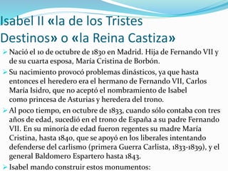 Isabel II «la de los Tristes
Destinos» o «la Reina Castiza»
 Nació el 10 de octubre de 1830 en Madrid. Hija de Fernando VII y
de su cuarta esposa, María Cristina de Borbón.
 Su nacimiento provocó problemas dinásticos, ya que hasta
entonces el heredero era el hermano de Fernando VII, Carlos
María Isidro, que no aceptó el nombramiento de Isabel
como princesa de Asturias y heredera del trono.
 Al poco tiempo, en octubre de 1833, cuando sólo contaba con tres
años de edad, sucedió en el trono de España a su padre Fernando
VII. En su minoría de edad fueron regentes su madre María
Cristina, hasta 1840, que se apoyó en los liberales intentando
defenderse del carlismo (primera Guerra Carlista, 1833-1839), y el
general Baldomero Espartero hasta 1843.
 Isabel mando construir estos monumentos:
 