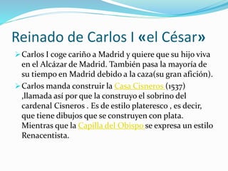 Reinado de Carlos I «el César»
Carlos I coge cariño a Madrid y quiere que su hijo viva
en el Alcázar de Madrid. También pasa la mayoría de
su tiempo en Madrid debido a la caza(su gran afición).
Carlos manda construir la Casa Cisneros (1537)
,llamada así por que la construyo el sobrino del
cardenal Cisneros . Es de estilo plateresco , es decir,
que tiene dibujos que se construyen con plata.
Mientras que la Capilla del Obispo se expresa un estilo
Renacentista.
 