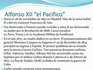 Alfonso XII “el Pacifico”
 Nació el 28 de noviembre de 1857 en Madrid. Hijo de la reina Isabel
II y del rey consorte Francisco de Asís.
 Fue desterrado a Francia cuando contaba 11 años al ser destronada
su madre por la Revolución de 1868. Cursó estudios
en París, Viena y en la Academia Militar de Sandhurst.
 En el año 1870, su madre abdicó en su favor. El pronunciamiento del
general Martínez Campos en Sagunto el 29 de diciembre de 1874
precipitó su regreso a España. El primer problema de su reinado
será la tercera Guerra Carlista. Tras sucesivos desastres carlistas
(Olot, Valencia, Estella), Alfonso XII fue reconocido como rey
legítimo por el militar carlista Ramón Cabrera el 11 de febrero de
1875. La Paz de Zanjón (1878) acababa de momento la guerra de
Cuba.
 Carlos mando construir estos monumentos:
 