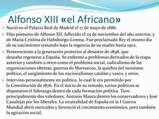 Alfonso XIII «el Africano»
 Nació en el Palacio Real de Madrid el 17 de mayo de 1886.
 Hijo póstumo de Alfonso XII, fallecido el 25 de noviembre del año anterior, y
de María Cristina de Habsburgo-Lorena. Fue proclamado Rey el mismo día
de su nacimiento reinando bajo la regencia de su madre hasta 1902.
 Perteneciente a la generación posterior al desastre de 1898, que
deseaba regenerar a España. Se enfrentó a problemas derivados de la etapa
anterior y también a otros como el problema social, radicalismo de las
organizaciones obreras, guerras de Marruecos, la quiebra del turnismo
político, el surgimiento de los nacionalismos catalán y vasco, y otros.
 Intervino personalmente en política, lo cual le era permitido por
la Constitución de 1876. En el inicio de su reinado, varios políticos se
disputaron el liderazgo dentro de cada formación política. Tuvo
principalmente dos valedores: Antonio Maura dentro los conservadores y José
Canalejas por los liberales. La neutralidad de España en la I Guerra
Mundial abrió mercados y favoreció el crecimiento económico, pero también
la agitación social.
 