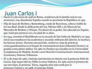 Juan Carlos I Nació el 5 de enero de 1938 en Roma, residencia de la familia real en ese
momento, tras abandonar España cuando se proclamó la República en 1931.
 Hijo de Juan de Borbón y Battemberg, conde de Barcelona, cabeza visible de
la Casa Real, desde la abdicación del rey Alfonso XIII, y de María de las
Mercedes de Borbón y Orleans. Por deseo de su padre, fue educado en España,
que visitó por primera vez a la edad de 10 años.
 En 1954, terminó el Bachillerato en la escuela de San Isidro de Madrid y en 1955
inició sus estudios en las academias y escuelas militares del ejército, la marina y
las fuerzas aéreas. Durante este período, realizó su viaje de prácticas
como guardamarina en el buque de entrenamiento Juan Sebastián Elcano y se
graduó como piloto militar. En 1960-61 finalizó sus estudios en la Universidad
Complutense de Madrid, donde cursó Derecho Constitucional e Internacional,
Economía y Sistema Tributario.
 El 14 de mayo de 1962, contrajo matrimonio en Atenas con la princesa Sofía de
Grecia, hija mayor del rey Pablo la reina Federica. En 1963 nació el primero de
sus tres hijos, la princesa Elena, seguida años más tarde por la
princesa Cristina y, en 1968, el príncipe Felipe.
 