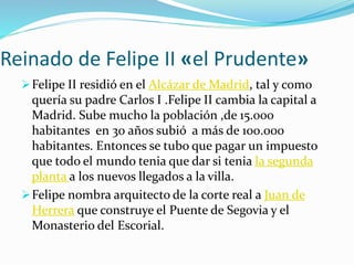 Reinado de Felipe II «el Prudente»
Felipe II residió en el Alcázar de Madrid, tal y como
quería su padre Carlos I .Felipe II cambia la capital a
Madrid. Sube mucho la población ,de 15.000
habitantes en 30 años subió a más de 100.000
habitantes. Entonces se tubo que pagar un impuesto
que todo el mundo tenia que dar si tenia la segunda
planta a los nuevos llegados a la villa.
Felipe nombra arquitecto de la corte real a Juan de
Herrera que construye el Puente de Segovia y el
Monasterio del Escorial.
 