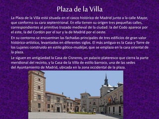 Plazadela Villa
La Plaza de la Villa está situada en el casco histórico de Madrid junto a la calle Mayor,
que conforma su ...