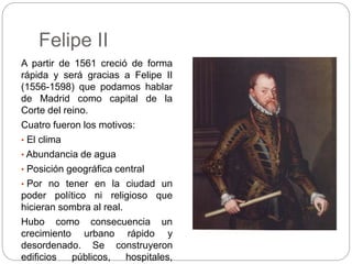 Felipe II
A partir de 1561 creció de forma
rápida y será gracias a Felipe II
(1556-1598) que podamos hablar
de Madrid como...