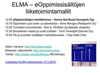 ELMA – eOppimissisältöjen
        liiketoimintamallit
12:05 eOppisisältöjen kehittäminen - Hanna Nordlund (Innopark Oy)
12:10 Oppimisen uusi tuote- ja palvelukirjo - Anne Rongas (Pedapoint Oy)
12:20 Toimialan arvoverkosto - Kari A. Hintikka (Jyväskylän yliopisto)
12:30 Sosiaalinen media ja uudet tuotteet - Tomi Terentjeff (Gemilo Oy)
12:45 Yle ja avointen sisältöjen mahdollisuuksia - Tuija Aalto (Yle)



Qaiku -kanava: http://bit.ly/elma-qaiku
Etherpad -dokumentti: http://bit.ly/elma-ether
Twitter: http://twitter.com/ELMArapo #ELMArapo

Lisätietoja ELMA-webinaarista 12.3.2010
 