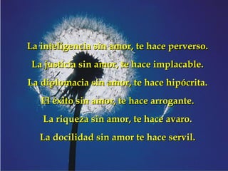 La inteligencia sin amor, te hace perverso. La justicia sin amor, te hace implacable. La diplomacia sin amor, te hace hipócrita. El éxito sin amor, te hace arrogante. La riqueza sin amor, te hace avaro. La docilidad sin amor te hace servil. 