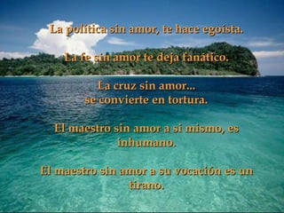 La política sin amor, te hace egoísta. La fe sin amor te deja fanático. La cruz sin amor... se convierte en tortura. El maestro sin amor a si mismo, es inhumano. El maestro sin amor a su vocación es un tirano. 