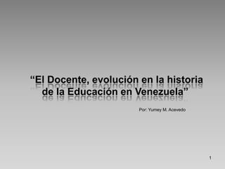Por: Yumey M. Acevedo 1  “El Docente, evolución en la historia de la Educación en Venezuela” 