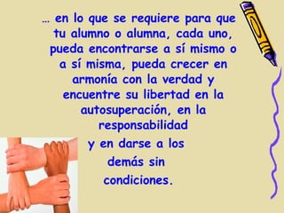… en lo que se requiere para que
  tu alumno o alumna, cada uno,
 pueda encontrarse a sí mismo o
   a sí misma, pueda crecer en
     armonía con la verdad y
    encuentre su libertad en la
       autosuperación, en la
          responsabilidad
        y en darse a los
            demás sin
           condiciones.
 