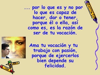 ... por lo que es y no por
     lo que es capaz de
    hacer, dar o tener,
    porque él o ella, así
  como es, es la razón de
    ser de tu vocación.

  Ama tu vocación y tu
    trabajo con pasión,
   porque de ejercerlos
      bien depende su
         felicidad.
 